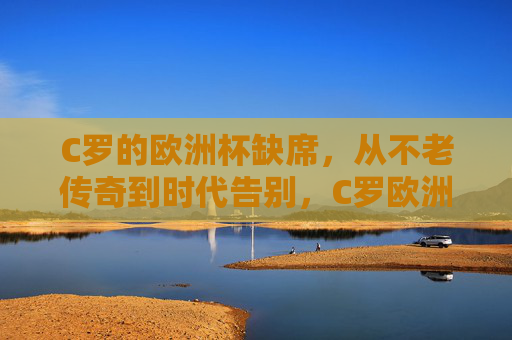 C罗的欧洲杯缺席，从不老传奇到时代告别，C罗欧洲杯缺席，从不老传奇到时代告别