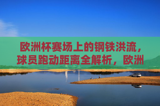 欧洲杯赛场上的钢铁洪流，球员跑动距离全解析，欧洲杯钢铁洪流，球员跑动距离全解析