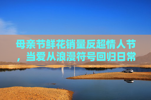 母亲节鲜花销量反超情人节，当爱从浪漫符号回归日常真心，母亲节鲜花销量反超情人节，爱从浪漫符号回归日常真心