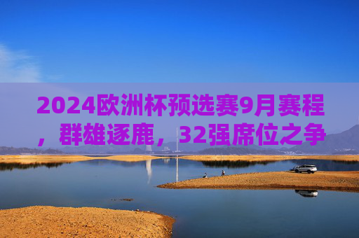 2024欧洲杯预选赛9月赛程，群雄逐鹿，32强席位之争进入白热化，2024欧洲杯预选赛9月赛程，32强席位之争白热化