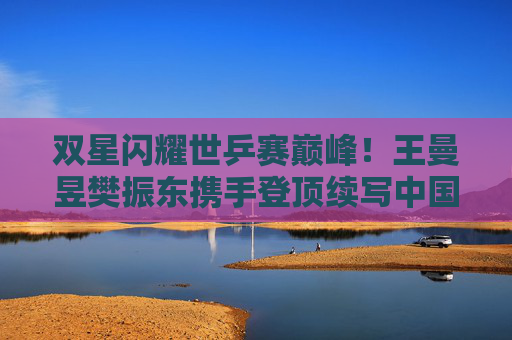 双星闪耀世乒赛巅峰！王曼昱樊振东携手登顶续写中国乒乓传奇，双星闪耀世乒赛巅峰 王曼昱樊振东携手续写乒乓传奇