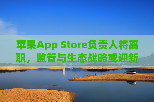 苹果App Store负责人将离职，监管与生态战略或迎新变局，苹果App Store负责人离职 监管与生态战略迎新变局