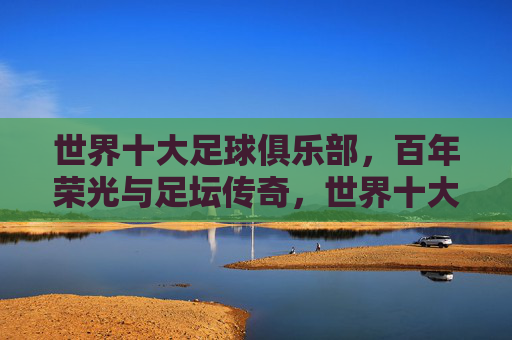 世界十大足球俱乐部，百年荣光与足坛传奇，世界十大足球俱乐部，百年荣光与足坛传奇