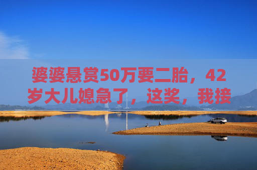 婆婆悬赏50万要二胎，42岁大儿媳急了，这奖，我接不住，婆婆悬赏50万催生二胎，42岁大儿媳，这奖我接不住