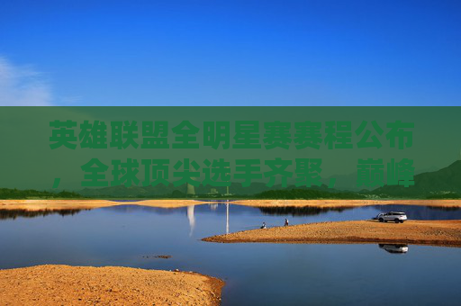 英雄联盟全明星赛赛程公布，全球顶尖选手齐聚，巅峰对决即将上演