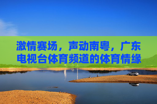 激情赛场，声动南粤，广东电视台体育频道的体育情缘与节目魅力，南粤赛场声不息，广东体育频道情缘魅力共燃