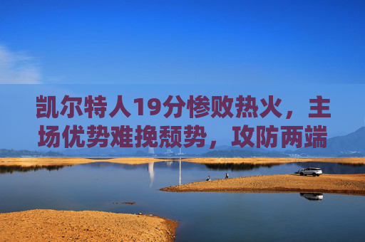 凯尔特人19分惨败热火，主场优势难挽颓势，攻防两端全面哑火