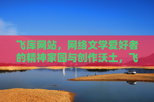 飞库网站，网络文学爱好者的精神家园与创作沃土，飞库，网络文学爱好者的精神家园与创作沃土