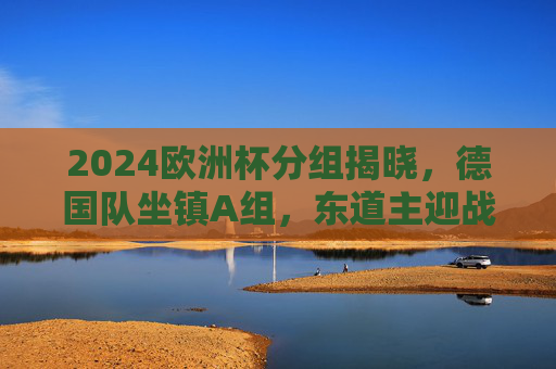 2024欧洲杯分组揭晓，德国队坐镇A组，东道主迎战死亡之组考验，2024欧洲杯分组揭晓，德国队东道主坐镇A组迎死亡之组考验