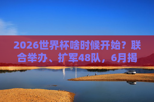 2026世界杯啥时候开始？联合举办、扩军48队，6月揭幕足球盛宴！2026世界杯6月揭幕，联合举办扩军48队开启足球盛宴