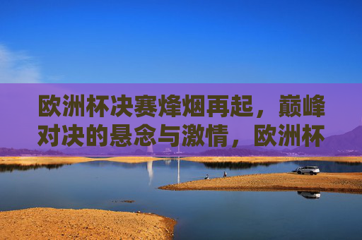 欧洲杯决赛烽烟再起，巅峰对决的悬念与激情，欧洲杯决赛烽烟再起，巅峰对决悬念燃