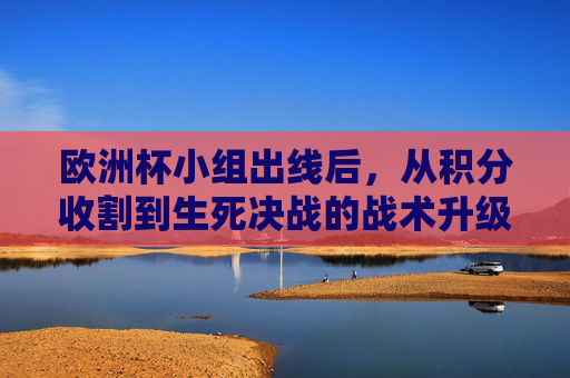 欧洲杯小组出线后，从积分收割到生死决战的战术升级与心态淬炼，欧洲杯小组出线后，从积分收割到生死决战的战术升级与心态淬炼