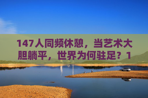 147人同频休憩，当艺术大胆躺平，世界为何驻足？147人艺术大胆躺平，世界为何驻足？