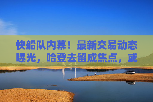 快船队内幕！最新交易动态曝光，哈登去留成焦点，或迎核心升级，快船交易动态，哈登去留成焦点 或迎核心升级