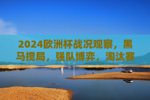 2024欧洲杯战况观察，黑马搅局，强队博弈，淘汰赛悬念拉满，2024欧洲杯淘汰赛，黑马搅局强队博弈，悬念拉满