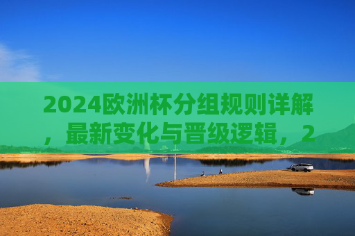 2024欧洲杯分组规则详解，最新变化与晋级逻辑，2024欧洲杯分组规则，最新变化与晋级逻辑详解