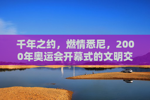 千年之约，燃情悉尼，2000年奥运会开幕式的文明交响，千年文明交响，悉尼2000奥运开幕的燃情之约
