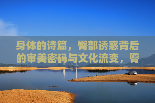 身体的诗篇，臀部诱惑背后的审美密码与文化流变，臀部诱惑的审美密码与文化流变