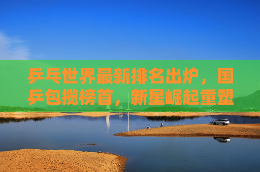 乒乓世界最新排名出炉，国乒包揽榜首，新星崛起重塑格局