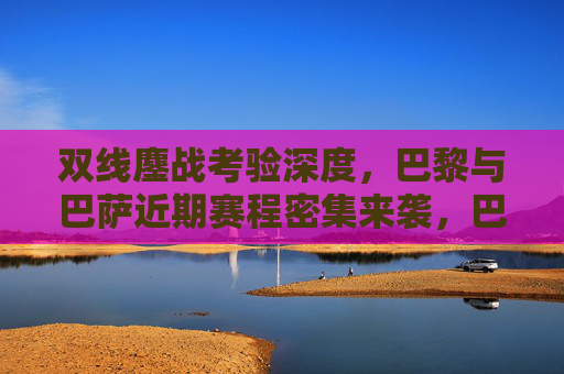 双线鏖战考验深度，巴黎与巴萨近期赛程密集来袭，巴黎巴萨双线鏖战密集赛程考验深度