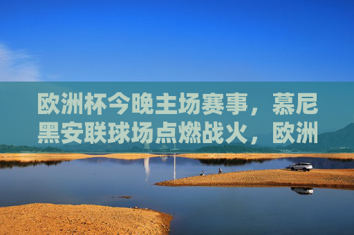 欧洲杯今晚主场赛事，慕尼黑安联球场点燃战火，欧洲杯今晚慕尼黑安联球场主场赛事燃情启幕