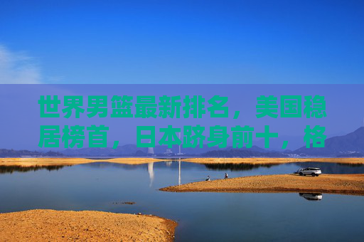 世界男篮最新排名，美国稳居榜首，日本跻身前十，格局持续多元化，世界男篮最新排名，美国稳居榜首 日本前十 格局持续多元化