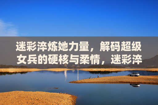 迷彩淬炼她力量，解码超级女兵的硬核与柔情，迷彩淬炼她力量，解码超级女兵硬核柔情