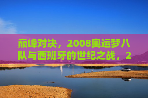 巅峰对决，2008奥运梦八队与西班牙的世纪之战，2008奥运巅峰对决，梦八队与西班牙世纪之战