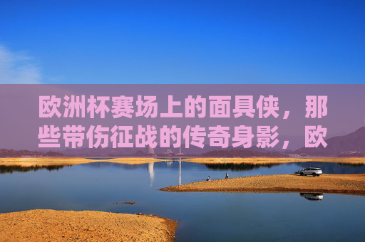 欧洲杯赛场上的面具侠，那些带伤征战的传奇身影，欧洲杯面具侠，带伤征战的赛场传奇