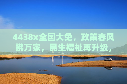 4438x全国大免，政策春风拂万家，民生福祉再升级，4438x全国大免，政策春风拂万家 民生福祉再升级