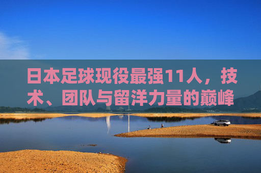 日本足球现役最强11人，技术、团队与留洋力量的巅峰融合，日本足球现役最强11人，技术、团队与留洋的巅峰融合