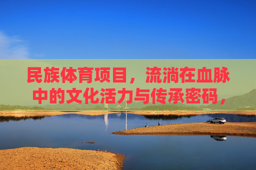 民族体育项目，流淌在血脉中的文化活力与传承密码，民族体育，流淌在血脉中的文化传承密码