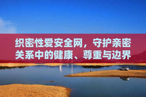 织密性爱安全网，守护亲密关系中的健康、尊重与边界，织密亲密关系安全网，守护健康、尊重与边界