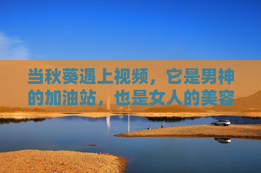 当秋葵遇上视频，它是男神的加油站，也是女人的美容院，秋葵视频，男神加油站，女人美容院