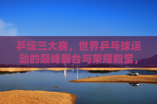 乒坛三大赛，世界乒乓球运动的巅峰舞台与荣耀殿堂，乒坛三大赛，世界乒坛的巅峰舞台与荣耀殿堂