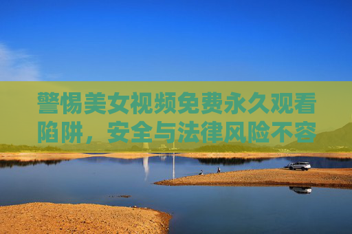 警惕美女视频免费永久观看陷阱，安全与法律风险不容忽视，警惕美女视频免费永久观看陷阱，安全与法律风险不容忽视