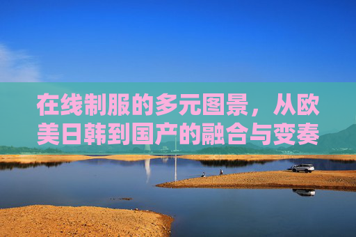 在线制服的多元图景，从欧美日韩到国产的融合与变奏，在线制服的多元图景，欧美日韩与国产的融合变奏