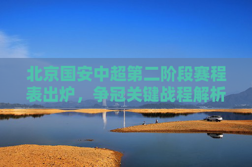 北京国安中超第二阶段赛程表出炉，争冠关键战程解析，亚资格之路悬念重重，北京国安中超第二阶段赛程，争冠关键战解析与亚资格悬念