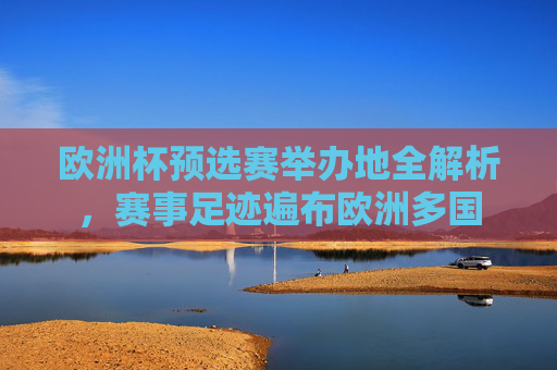 欧洲杯预选赛举办地全解析，赛事足迹遍布欧洲多国