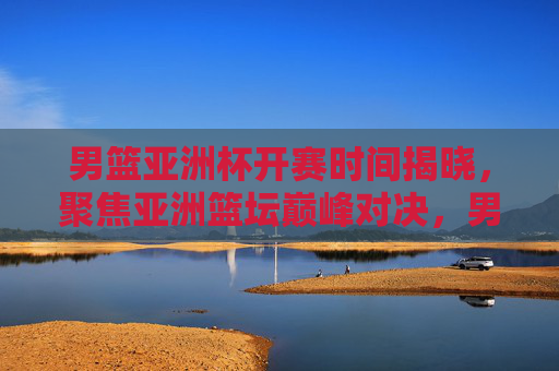 男篮亚洲杯开赛时间揭晓，聚焦亚洲篮坛巅峰对决，男篮亚洲杯开赛时间揭晓 亚洲篮坛巅峰对决