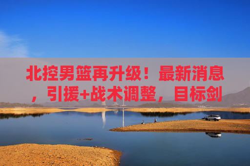 北控男篮再升级！最新消息，引援+战术调整，目标剑指季后赛前八，北控男篮引援战术再升级 剑指季后赛前八