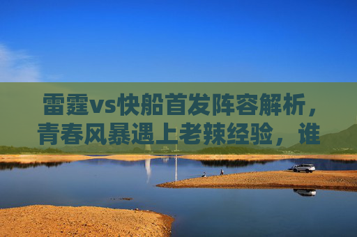 雷霆vs快船首发阵容解析,青春风暴遇上老辣经验,谁能掌控比赛节奏?雷霆vs快船,青春风暴遇老辣经验,首发对决谁掌控节奏? 雷霆vs快船首发阵容解析,青春风暴遇上老辣经验,谁能掌控比赛节奏?雷霆vs快船,青春风暴遇老辣经验,首发对决谁掌控节奏?