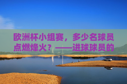 欧洲杯小组赛,多少名球员点燃烽火?——进球球员的多样性与竞争魅力 欧洲杯小组赛,多少名球员点燃烽火?——进球球员的多样性与竞争魅力