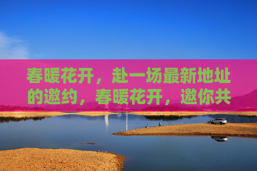 春暖花开,赴一场最新地址的邀约,春暖花开,邀你共赴新址 春暖花开,赴一场最新地址的邀约,春暖花开,邀你共赴新址