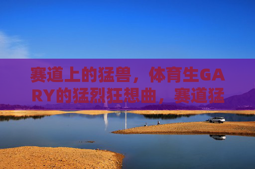 赛道上的猛兽,体育生GARY的猛烈狂想曲,赛道猛兽GARY的猛烈狂想曲 赛道上的猛兽,体育生GARY的猛烈狂想曲,赛道猛兽GARY的猛烈狂想曲