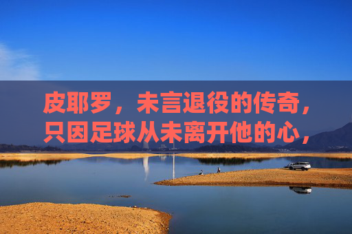 皮耶罗,未言退役的传奇,只因足球从未离开他的心,皮耶罗,传奇永续,足球长驻心 皮耶罗,未言退役的传奇,只因足球从未离开他的心,皮耶罗,传奇永续,足球长驻心