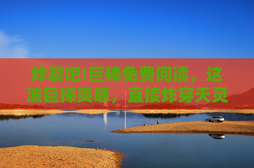 炸裂吧!巨棒免费阅读,这波巨棒爽感,直接炸穿天灵盖!巨棒免费阅读,炸裂爽感炸穿天灵盖! 炸裂吧!巨棒免费阅读,这波巨棒爽感,直接炸穿天灵盖!巨棒免费阅读,炸裂爽感炸穿天灵盖!