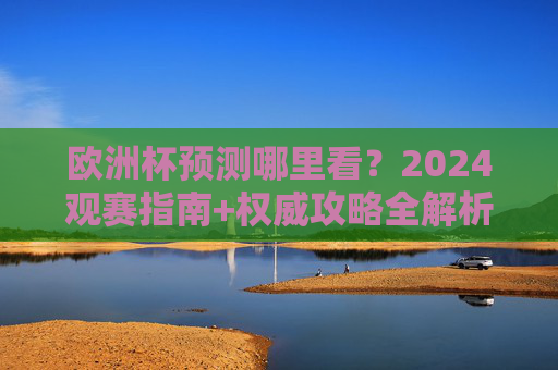 欧洲杯预测哪里看?2024观赛指南+权威攻略全解析,2024欧洲杯预测观赛指南,权威攻略全解析 欧洲杯预测哪里看?2024观赛指南+权威攻略全解析,2024欧洲杯预测观赛指南,权威攻略全解析