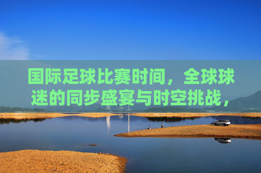 国际足球比赛时间,全球球迷的同步盛宴与时空挑战,国际足球赛时,全球同步的盛宴与时空挑战 国际足球比赛时间,全球球迷的同步盛宴与时空挑战,国际足球赛时,全球同步的盛宴与时空挑战