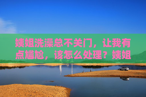 姨姐洗澡总不关门,让我有点尴尬,该怎么处理?姨姐洗澡总不关门,让我尴尬,该怎么处理? 姨姐洗澡总不关门,让我有点尴尬,该怎么处理?姨姐洗澡总不关门,让我尴尬,该怎么处理?